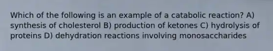 Which of the following is an example of a catabolic reaction? A) synthesis of cholesterol B) production of ketones C) hydrolysis of proteins D) dehydration reactions involving monosaccharides