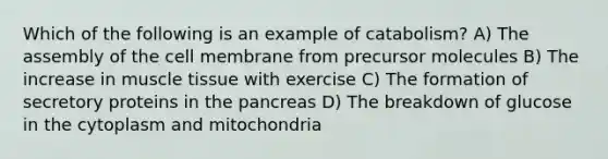 Which of the following is an example of catabolism? A) The assembly of the cell membrane from precursor molecules B) The increase in <a href='https://www.questionai.com/knowledge/kMDq0yZc0j-muscle-tissue' class='anchor-knowledge'>muscle tissue</a> with exercise C) The formation of secretory proteins in <a href='https://www.questionai.com/knowledge/kITHRba4Cd-the-pancreas' class='anchor-knowledge'>the pancreas</a> D) The breakdown of glucose in the cytoplasm and mitochondria