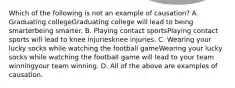 Which of the following is not an example of​ causation? A. Graduating collegeGraduating college will lead to being smarterbeing smarter. B. Playing contact sportsPlaying contact sports will lead to knee injuriesknee injuries. C. Wearing your lucky socks while watching the football gameWearing your lucky socks while watching the football game will lead to your team winningyour team winning. D. All of the above are examples of causation.