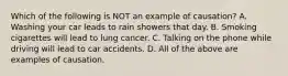 Which of the following is NOT an example of causation? A. Washing your car leads to rain showers that day. B. Smoking cigarettes will lead to lung cancer. C. Talking on the phone while driving will lead to car accidents. D. All of the above are examples of causation.