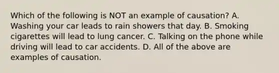 Which of the following is NOT an example of causation? A. Washing your car leads to rain showers that day. B. Smoking cigarettes will lead to lung cancer. C. Talking on the phone while driving will lead to car accidents. D. All of the above are examples of causation.