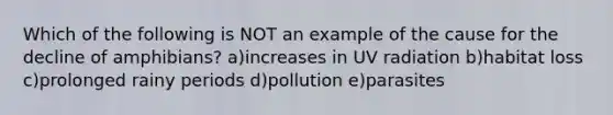 Which of the following is NOT an example of the cause for the decline of amphibians? a)increases in UV radiation b)habitat loss c)prolonged rainy periods d)pollution e)parasites