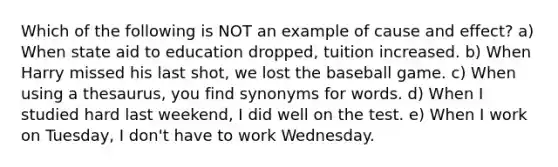 Which of the following is NOT an example of <a href='https://www.questionai.com/knowledge/kRJV8xGm2O-cause-and-effect' class='anchor-knowledge'>cause and effect</a>? a) When state aid to education dropped, tuition increased. b) When Harry missed his last shot, we lost the baseball game. c) When using a thesaurus, you find synonyms for words. d) When I studied hard last weekend, I did well on the test. e) When I work on Tuesday, I don't have to work Wednesday.