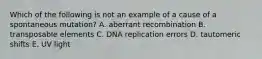 Which of the following is not an example of a cause of a spontaneous mutation? A. aberrant recombination B. transposable elements C. DNA replication errors D. tautomeric shifts E. UV light