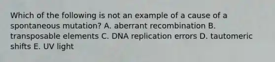 Which of the following is not an example of a cause of a spontaneous mutation? A. aberrant recombination B. transposable elements C. DNA replication errors D. tautomeric shifts E. UV light