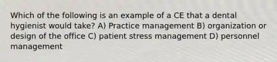 Which of the following is an example of a CE that a dental hygienist would take? A) Practice management B) organization or design of the office C) patient stress management D) personnel management