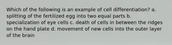 Which of the following is an example of cell differentiation? a. splitting of the fertilized egg into two equal parts b. specialization of eye cells c. death of cells in between the ridges on the hand plate d. movement of new cells into the outer layer of the brain