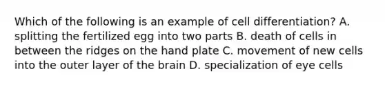 Which of the following is an example of cell differentiation? A. splitting the fertilized egg into two parts B. death of cells in between the ridges on the hand plate C. movement of new cells into the outer layer of the brain D. specialization of eye cells