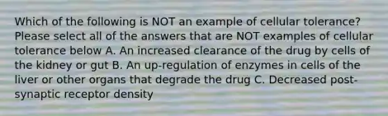 Which of the following is NOT an example of cellular tolerance? Please select all of the answers that are NOT examples of cellular tolerance below A. An increased clearance of the drug by cells of the kidney or gut B. An up-regulation of enzymes in cells of the liver or other organs that degrade the drug C. Decreased post-synaptic receptor density