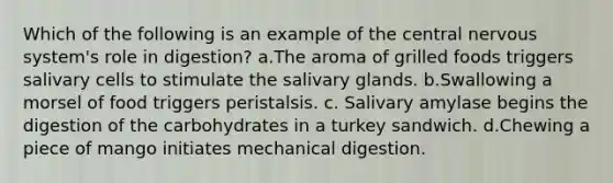 Which of the following is an example of the central nervous system's role in digestion? a.The aroma of grilled foods triggers salivary cells to stimulate the salivary glands. b.Swallowing a morsel of food triggers peristalsis. c. Salivary amylase begins the digestion of the carbohydrates in a turkey sandwich. d.Chewing a piece of mango initiates mechanical digestion.