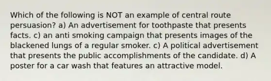 Which of the following is NOT an example of central route persuasion? a) An advertisement for toothpaste that presents facts. c) an anti smoking campaign that presents images of the blackened lungs of a regular smoker. c) A political advertisement that presents the public accomplishments of the candidate. d) A poster for a car wash that features an attractive model.