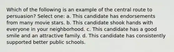 Which of the following is an example of the central route to persuasion? Select one: a. This candidate has endorsements from many movie stars. b. This candidate shook hands with everyone in your neighborhood. c. This candidate has a good smile and an attractive family. d. This candidate has consistently supported better public schools.