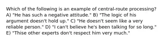 Which of the following is an example of central-route processing? A) "He has such a negative attitude." B) "The logic of his argument doesn't hold up." C) "He doesn't seem like a very reliable person." D) "I can't believe he's been talking for so long." E) "Thise other experts don't respect him very much."