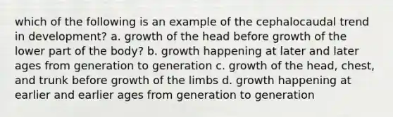 which of the following is an example of the cephalocaudal trend in development? a. growth of the head before growth of the lower part of the body? b. growth happening at later and later ages from generation to generation c. growth of the head, chest, and trunk before growth of the limbs d. growth happening at earlier and earlier ages from generation to generation