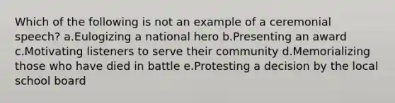 Which of the following is not an example of a ceremonial speech? a.Eulogizing a national hero b.Presenting an award c.Motivating listeners to serve their community d.Memorializing those who have died in battle e.Protesting a decision by the local school board