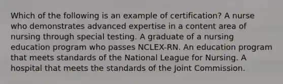 Which of the following is an example of certification? A nurse who demonstrates advanced expertise in a content area of nursing through special testing. A graduate of a nursing education program who passes NCLEX-RN. An education program that meets standards of the National League for Nursing. A hospital that meets the standards of the Joint Commission.