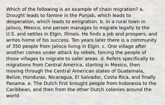 Which of the following is an example of chain migration? a. Drought leads to famine in the Punjab, which leads to desperation, which leads to emigration. b. In a rural town in Jalisco, Mexico, one person manages to migrate legally to the U.S. and settles in Elgin, Illinois. He finds a job and prospers, and writes home of his success. Ten years later there is a community of 350 people from Jalisco living in Elgin. c. One village after another comes under attack by rebels, forcing the people of those villages to migrate to safer areas. d. Refers specifically to migrations from Central America, starting in Mexico, then moving through the Central American states of Guatemala, Belize, Honduras, Nicaragua, El Salvador, Costa Rica, and finally Panama. e. The Dutch first brought people from Indonesia to the Caribbean, and then from the other Dutch colonies around the world.