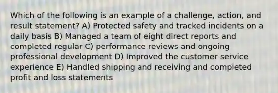 Which of the following is an example of a challenge, action, and result statement? A) Protected safety and tracked incidents on a daily basis B) Managed a team of eight direct reports and completed regular C) performance reviews and ongoing professional development D) Improved the customer service experience E) Handled shipping and receiving and completed profit and loss statements