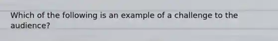 Which of the following is an example of a challenge to the audience?