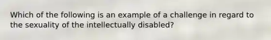 Which of the following is an example of a challenge in regard to the sexuality of the intellectually disabled?