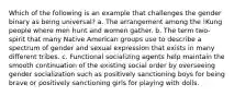 Which of the following is an example that challenges the gender binary as being universal? a. The arrangement among the !Kung people where men hunt and women gather. b. The term two-spirit that many Native American groups use to describe a spectrum of gender and sexual expression that exists in many different tribes. c. Functional socializing agents help maintain the smooth continuation of the existing social order by overseeing gender socialization such as positively sanctioning boys for being brave or positively sanctioning girls for playing with dolls.