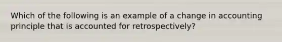 Which of the following is an example of a change in accounting principle that is accounted for retrospectively?