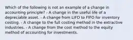 Which of the following is not an example of a change in accounting principle? - A change in the useful life of a depreciable asset. - A change from LIFO to FIFO for inventory costing. - A change to the full costing method in the extractive industries. - A change from the cost method to the equity method of accounting for investments.