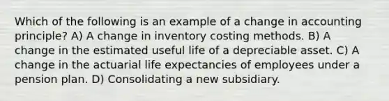 Which of the following is an example of a change in accounting principle? A) A change in inventory costing methods. B) A change in the estimated useful life of a depreciable asset. C) A change in the actuarial life expectancies of employees under a pension plan. D) Consolidating a new subsidiary.