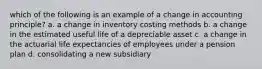 which of the following is an example of a change in accounting principle? a. a change in inventory costing methods b. a change in the estimated useful life of a depreciable asset c. a change in the actuarial life expectancies of employees under a pension plan d. consolidating a new subsidiary