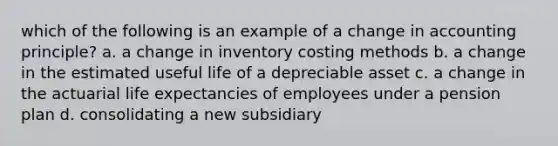 which of the following is an example of a change in accounting principle? a. a change in inventory costing methods b. a change in the estimated useful life of a depreciable asset c. a change in the actuarial life expectancies of employees under a pension plan d. consolidating a new subsidiary