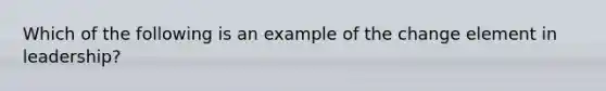 Which of the following is an example of the change element in leadership?