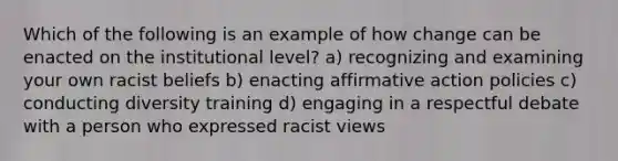 Which of the following is an example of how change can be enacted on the institutional level? a) recognizing and examining your own racist beliefs b) enacting affirmative action policies c) conducting diversity training d) engaging in a respectful debate with a person who expressed racist views