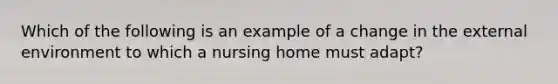 Which of the following is an example of a change in the external environment to which a nursing home must adapt?