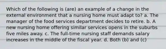 Which of the following is (are) an example of a change in the external environment that a nursing home must adapt to? a. The manager of the food services department decides to retire. b. A new nursing home offering similar services opens in the suburbs five miles away. c. The full-time nursing staff demands salary increases in the middle of the fiscal year. d. Both (b) and (c)