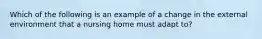 Which of the following is an example of a change in the external environment that a nursing home must adapt to?