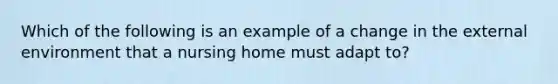 Which of the following is an example of a change in the external environment that a nursing home must adapt to?