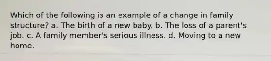 Which of the following is an example of a change in family structure? a. The birth of a new baby. b. The loss of a parent's job. c. A family member's serious illness. d. Moving to a new home.