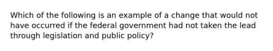 Which of the following is an example of a change that would not have occurred if the federal government had not taken the lead through legislation and public policy?