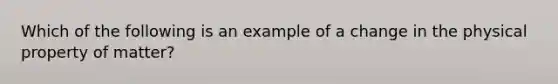 Which of the following is an example of a change in the physical property of matter?