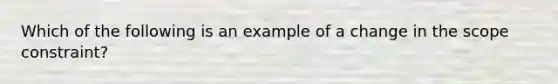 Which of the following is an example of a change in the scope constraint?