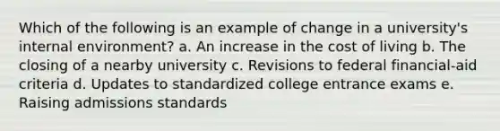 Which of the following is an example of change in a university's internal environment? a. An increase in the cost of living b. The closing of a nearby university c. Revisions to federal financial-aid criteria d. Updates to standardized college entrance exams e. Raising admissions standards