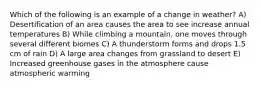 Which of the following is an example of a change in weather? A) Desertification of an area causes the area to see increase annual temperatures B) While climbing a mountain, one moves through several different biomes C) A thunderstorm forms and drops 1.5 cm of rain D) A large area changes from grassland to desert E) Increased greenhouse gases in the atmosphere cause atmospheric warming