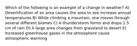 Which of the following is an example of a change in weather? A) Desertification of an area causes the area to see increase annual temperatures B) While climbing a mountain, one moves through several different biomes C) A thunderstorm forms and drops 1.5 cm of rain D) A large area changes from grassland to desert E) Increased greenhouse gases in the atmosphere cause atmospheric warming