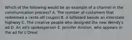 Which of the following would be an example of a channel in the communication process? A. The number of customers that redeemed a cents-off coupon B. A billboard beside an interstate highway C. The creative people who designed the new Wendy's ad D. An ad's spokesperson E. Jennifer Aniston, who appears in the ad for L'Oreal