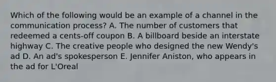 Which of the following would be an example of a channel in the communication process? A. The number of customers that redeemed a cents-off coupon B. A billboard beside an interstate highway C. The creative people who designed the new Wendy's ad D. An ad's spokesperson E. Jennifer Aniston, who appears in the ad for L'Oreal