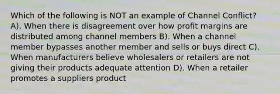 Which of the following is NOT an example of Channel Conflict? A). When there is disagreement over how profit margins are distributed among channel members B). When a channel member bypasses another member and sells or buys direct C). When manufacturers believe wholesalers or retailers are not giving their products adequate attention D). When a retailer promotes a suppliers product