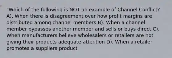 "Which of the following is NOT an example of Channel Conflict? A). When there is disagreement over how profit margins are distributed among channel members B). When a channel member bypasses another member and sells or buys direct C). When manufacturers believe wholesalers or retailers are not giving their products adequate attention D). When a retailer promotes a suppliers product