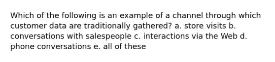 Which of the following is an example of a channel through which customer data are traditionally gathered? a. store visits b. conversations with salespeople c. interactions via the Web d. phone conversations e. all of these