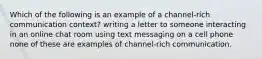 Which of the following is an example of a channel-rich communication context? writing a letter to someone interacting in an online chat room using text messaging on a cell phone none of these are examples of channel-rich communication.