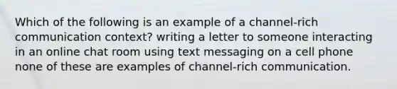 Which of the following is an example of a channel-rich communication context? writing a letter to someone interacting in an online chat room using text messaging on a cell phone none of these are examples of channel-rich communication.